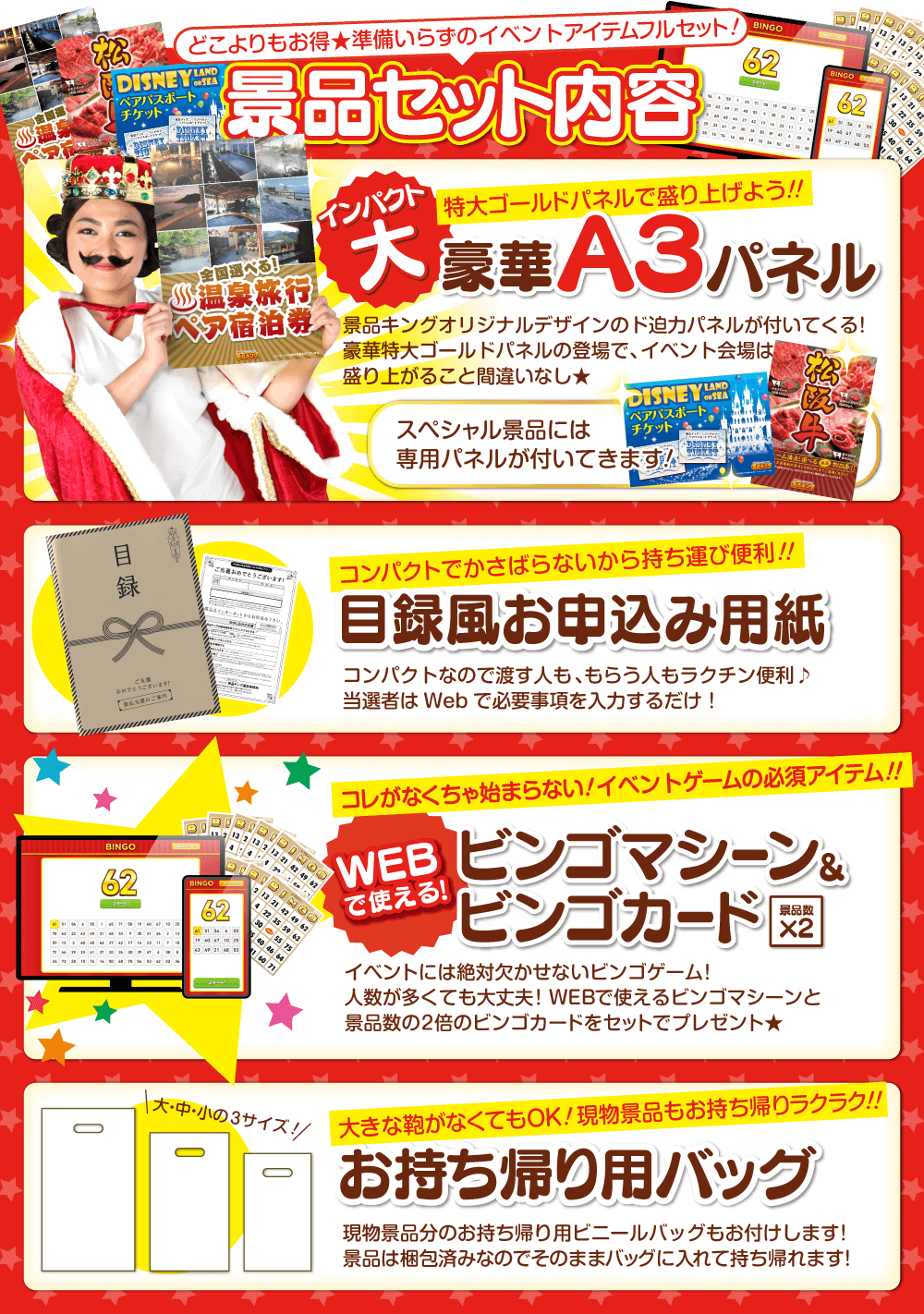 どこよりもお得★準備いらずのイベントアイテムフルセット！景品セット内容 インパクト大 特大ゴールドパネルで盛り上げよう！！ 豪華A3パネル 景品キングオリジナルデザインのド迫力パネルが付いてくる！豪華特大ゴールドパネルの登場で、イベント会場は盛り上がること間違いなし★スペシャル景品には専用パネルが付いてきます！・コンパクトでかさばらないから持ち運び便利！！ 目録風お申し込み用紙 コンパクトなので渡す人も、もらう人もラクチン便利♪当選者はWebで必要事項を入力するだけ！・コレがなくちゃ始まらない！イベントゲームの必須アイテム！！WEBで使えるビンゴマシーン&ビンゴカード（景品数×2）イベントには絶対欠かせないビンゴゲーム！人数が多くても大丈夫！WEBで使えるビンゴマシーンと景品数の2倍のビンゴカードをセットでプレゼント★・大きな鞄がなくてもOK！現物景品もお持ち帰りラクラク！！お持ち帰り用バッグ 現物景品分のお持ち帰り用ビニールバッグもお付けします！景品は梱包済みなのでそのままバッグに入れて持ち帰れます！