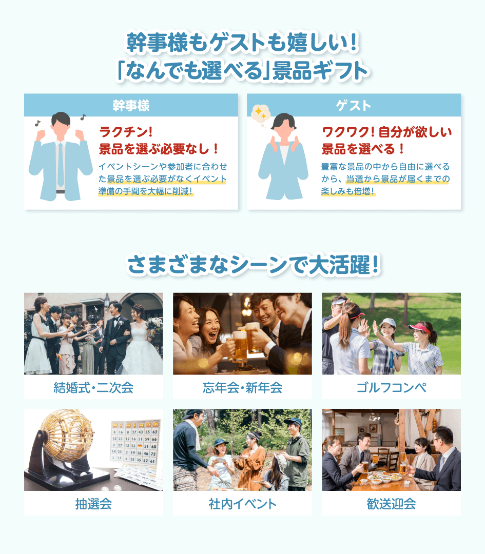 幹事様もゲストも嬉しい!「なんでも選べる」景品ギフト 幹事様:ラクチン!景品を選ぶ必要なし!イベントシーンや参加者に合わせた景品を選ぶ必要がなくイベント準備の手間を大幅に削減!/ゲスト:ワクワク!自分が欲しい景品を選べる!豊富な景品の中から自由に選べるから、当選から景品が届くまでの楽しみも倍増!/さまざまなシーンで大活躍!結婚式・二次会・忘年会・新年会・ゴルフコンペ・抽選会・社内イベント・歓送迎会