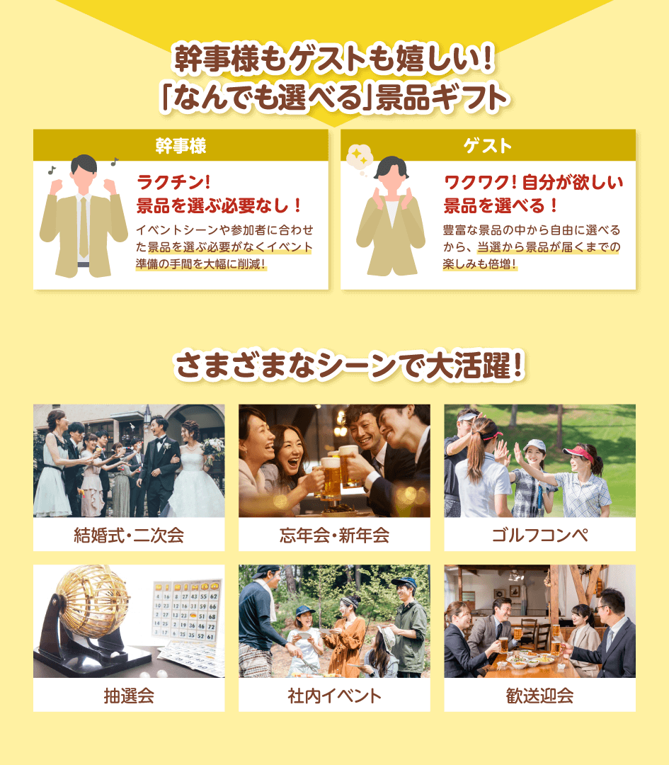 幹事様もゲストも嬉しい!「なんでも選べる」景品ギフト 幹事様:ラクチン!景品を選ぶ必要なし!イベントシーンや参加者に合わせた景品を選ぶ必要がなくイベント準備の手間を大幅に削減!/ゲスト:ワクワク!自分が欲しい景品を選べる!豊富な景品の中から自由に選べるから、当選から景品が届くまでの楽しみも倍増!/さまざまなシーンで大活躍!結婚式・二次会・忘年会・新年会・ゴルフコンペ・抽選会・社内イベント・歓送迎会