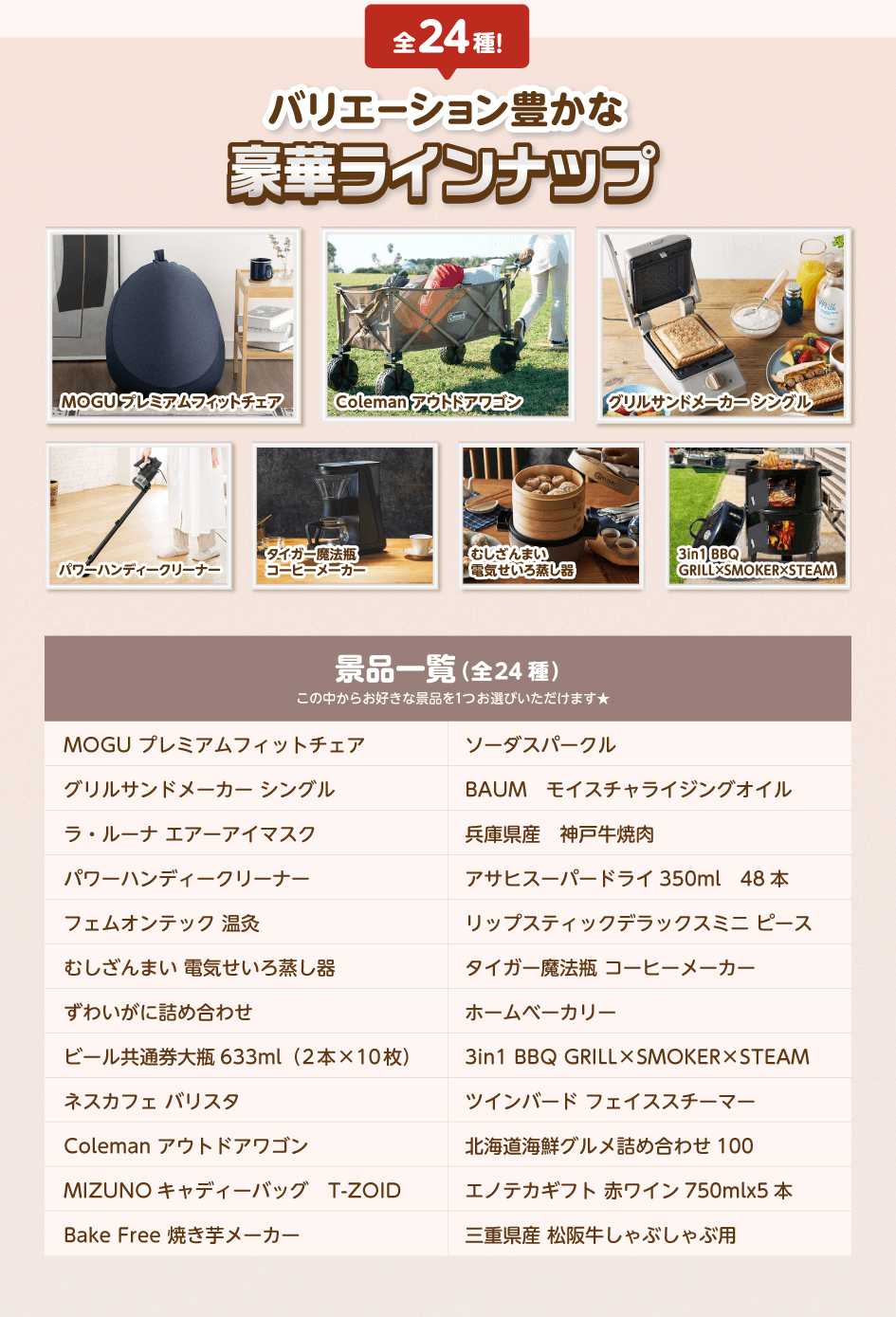 全24種!バリエーション豊かな豪華ラインナップ/MOGU プレミアムフィットチェア・グリルサンドメーカー シングル・ラ・ルーナ エアーアイマスク・パワーハンディークリーナー・フェムオンテック 温灸・むしざんまい 電気せいろ蒸し器・ずわいがに詰め合わせ・ビール共通券大瓶633ml(2本×10枚)・ネスカフェ バリスタ・Coleman アウトドアワゴン・MIZUNO キャディーバッグ T-ZOID・Bake Free 焼き芋メーカー・ソーダスパークル・BAUM モイスチャライジングオイル・兵庫県産 神戸牛焼肉・アサヒスーパードライ 350ml 48本・リップスティックデラックスミニ ピース・タイガー魔法瓶 コーヒーメーカー・ホームベーカリー・3in1 BBQ GRILL×SMOKER×STEAM・ツインバード フェイススチーマー・北海道海鮮グルメ詰め合わせ 100・エノテカギフト 赤ワイン 750ml×5本・三重県産 松阪牛しゃぶしゃぶ用/この中からお好きな景品を1つお選びいただけます★