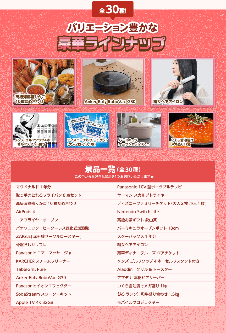 全30種!バリエーション豊かな豪華ラインナップ/マクドナルド1年分・取っ手のとれるフライパン8点セット・高級海鮮盛りかご10種詰め合わせ・AirPods ・エアフライヤーオーブン・パナソニック ヒーターレス気化式加湿機・ZAIGLE[赤外線サークルロースター]・骨盤おしりリフレ・Panasonic エアーマッサージャー・KARCHER スチームクリーナー・TableGrill Pure・Anker Eufy RoboVac G30・Panasonic イオンエフェクター・SodaStream スターターキット・Apple TV 4K 32GB・Panasonic 10V型ポータブルテレビ・ヤーマン スカルプドライヤー・ディズニーファミリーチケット(大人2枚 小人1枚)・Nintendo Switch Lite・高級お茶ギフト 狭山茶・バーミキュラオープンポット18cm・スターバックス1年分・絹女ヘアアイロン・豪華ディナークルーズ ペアチケット・メンズ ゴルフクラブ4本+セルフスタンド付き・Aladdin グリル&トースター・アマダナ 本格ビアサーバー・いくら醤油漬けメガ盛り1kg・【A5ランク】和牛盛り合わせ1.5kg・モバイルプロジェクター/この中からお好きな景品を1つお選びいただけます★