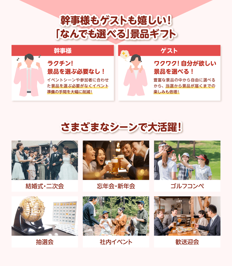 幹事様もゲストも嬉しい!「なんでも選べる」景品ギフト 幹事様:ラクチン!景品を選ぶ必要なし!イベントシーンや参加者に合わせた景品を選ぶ必要がなくイベント準備の手間を大幅に削減!/ゲスト:ワクワク!自分が欲しい景品を選べる!豊富な景品の中から自由に選べるから、当選から景品が届くまでの楽しみも倍増!/さまざまなシーンで大活躍!結婚式・二次会・忘年会・新年会・ゴルフコンペ・抽選会・社内イベント・歓送迎会