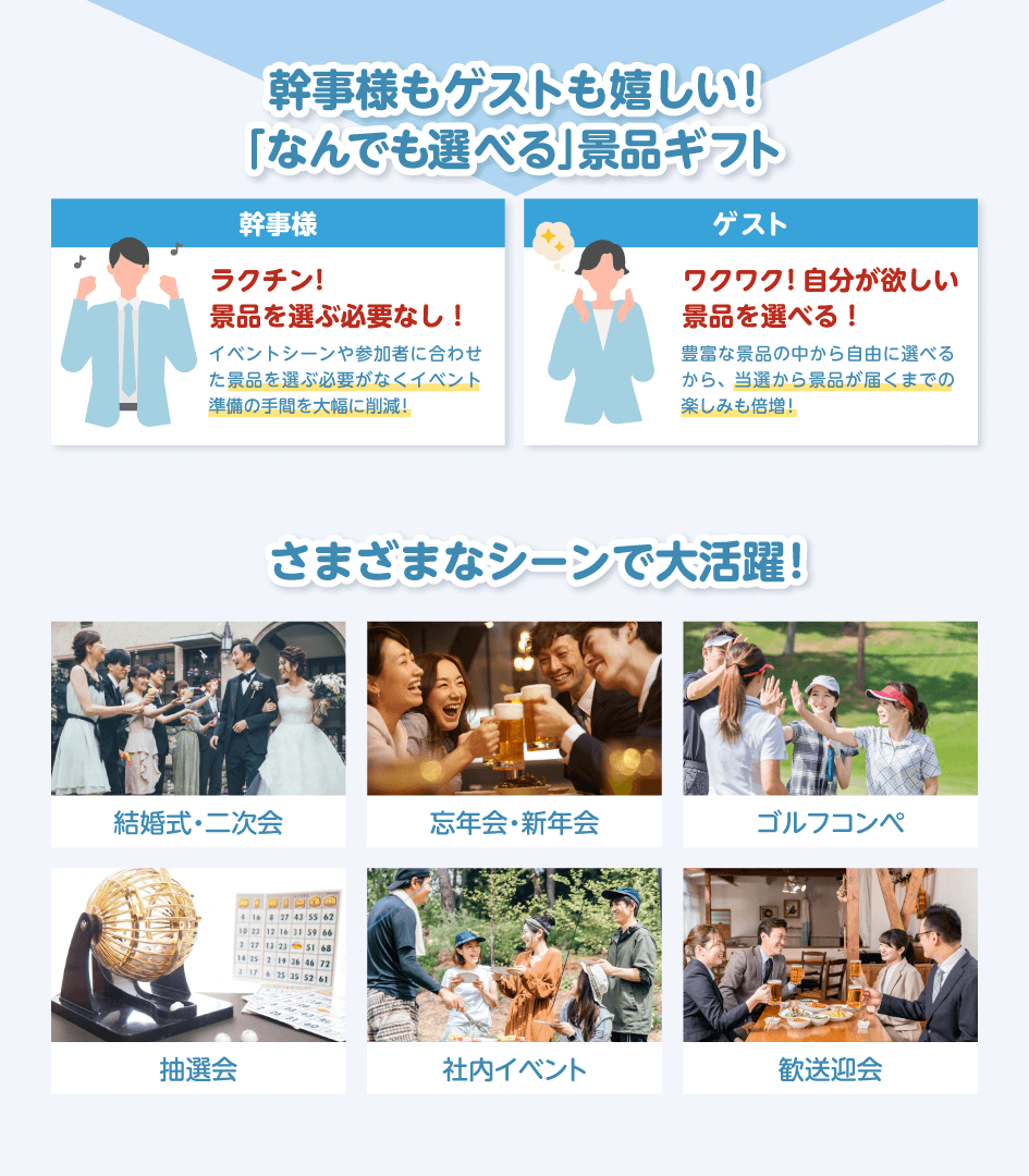 幹事様もゲストも嬉しい!「なんでも選べる」景品ギフト 幹事様:ラクチン!景品を選ぶ必要なし!イベントシーンや参加者に合わせた景品を選ぶ必要がなくイベント準備の手間を大幅に削減!/ゲスト:ワクワク!自分が欲しい景品を選べる!豊富な景品の中から自由に選べるから、当選から景品が届くまでの楽しみも倍増!/さまざまなシーンで大活躍!結婚式・二次会・忘年会・新年会・ゴルフコンペ・抽選会・社内イベント・歓送迎会