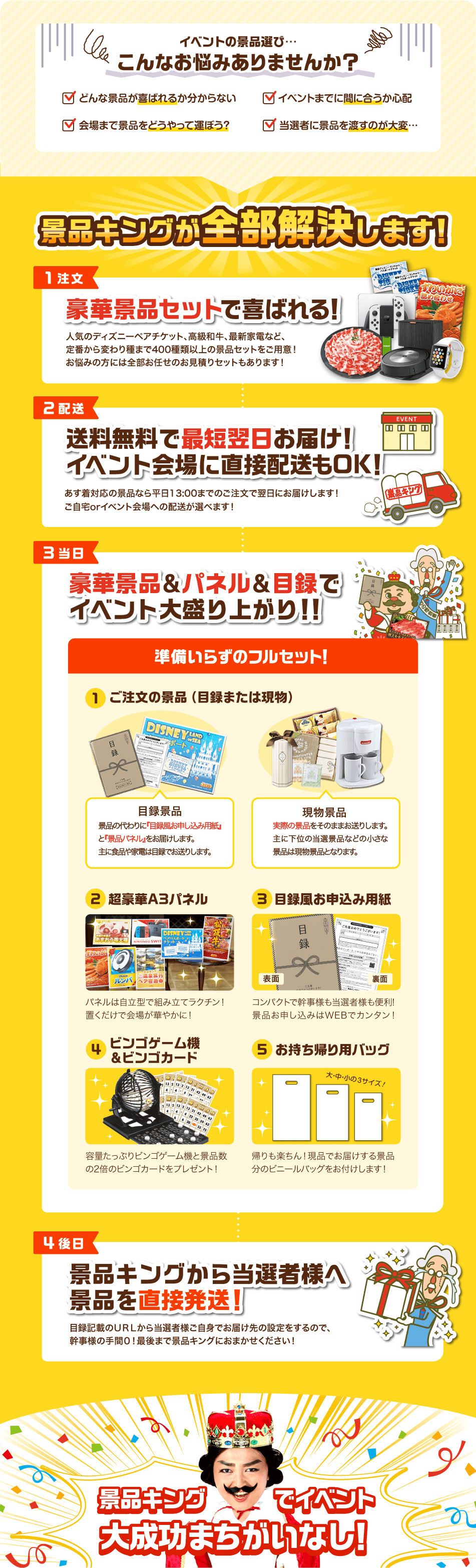 イベントの景品選び…こんなお悩みありませんか？✓どんな景品が喜ばれるか分からない✓イベントまでに間に合うか心配✓会場まで景品をどうやって運ぼう？✓当選者に景品を渡すのが大変… 景品キングが全部解決します！【1注文】豪華景品セットで喜ばれる！人気のディズニーペアチケット、高級和牛、最新家電など、定番から変わり種まで400種類以上の景品セットをご用意！お悩みの方には全部お任せのお見積りセットもあります！【2配送】送料無料で最短翌日お届け！イベント会場に直接配送もOK！あす着対応の景品なら平日13:00までのご注文で翌日にお届けします！ご自宅orイベント会場への配送が選べます！【3当日】豪華景品&パネル&目録でイベント大盛り上がり！！準備いらずのフルセット！①ご注文の景品（目録または現物）目録景品：景品の代わりに『目録風お申し込み用紙』と『景品パネル』をお届けします。主に食品や家電は目録でお送りします。現物景品：実際の景品をそのままお送りします。主に下位の当選景品などの小さな景品は現物景品となります。②超豪華A3パネル パネルは自立型で組み立てラクチン！置くだけで会場が華やかに！③目録風お申込み用紙 コンパクトで幹事様も当選者様も便利！景品お申し込みはWEBでカンタン！④ビンゴゲーム機&ビンゴカード 容量たっぷりビンゴゲーム機と景品数の2倍のビンゴカードをプレゼント！⑤お持ち帰り用バッグ 帰りも楽ちん！現品でお届けする景品分のビニールバッグをお付けします！【4後日】景品キングから当選者様へ景品を直接発送！目録記載のURLから当選者様ご自身でお届け先の設定をするので、幹事様の手間0！最後まで景品キングにおまかせください！ 景品キングでイベント大成功まちがいなし！