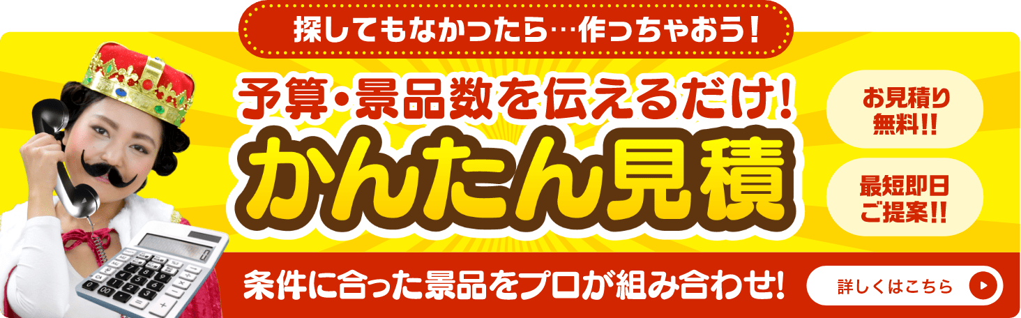 かんたん見積 探してもなかったら...作っちゃおう!予算・景品数を伝えるだけ!条件に合った景品をプロが組み合わせ!お見積り無料!!最短即日ご提案!!詳しくはこちら