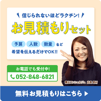 信じられないほどラクチン！お見積りセット 予算・人数・数量など希望を伝えるだけでOK！！ お電話でも受付中！052-848-6821 無料お見積もりはこちら