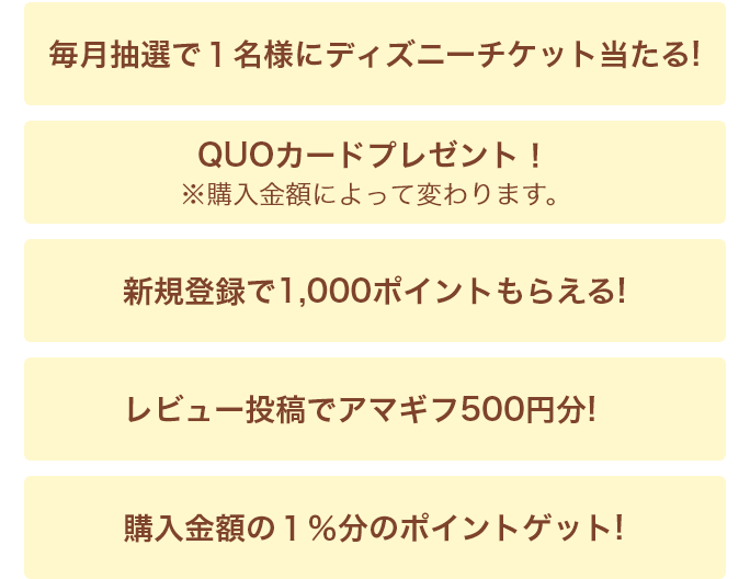 毎月抽選で1名様にディズニーチケット当たる！・QUOカードプレゼント！・新規登録で1,000ポイントもらえる！・レビュー投稿でアマギフ500円分！・購入金額の1％分のポイントゲット！