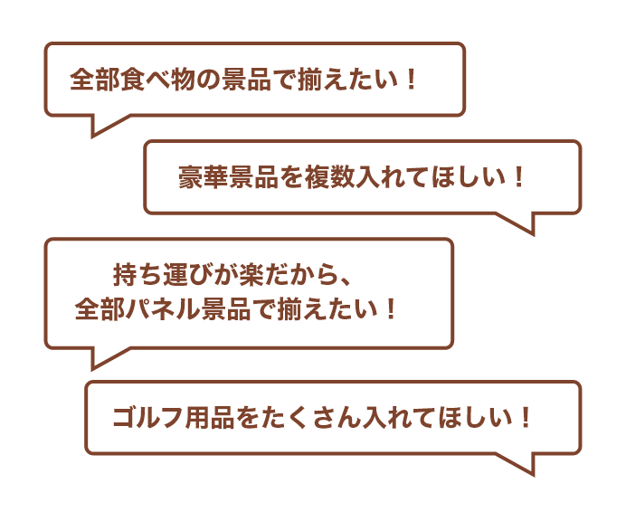 全部食べ物の景品で揃えたい！/豪華景品を複数入れてほしい！/持ち運びが楽だから、全部パネル景品で揃えたい！/ゴルフ用品をたくさん入れてほしい！